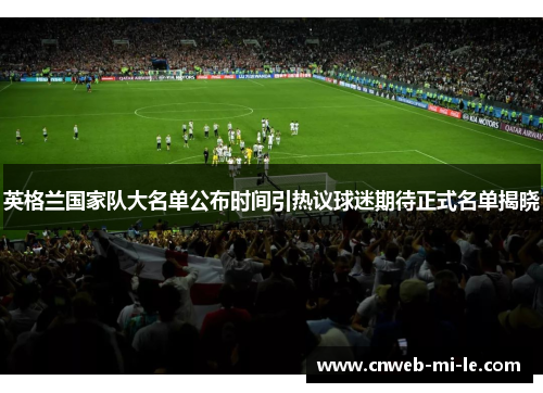 英格兰国家队大名单公布时间引热议球迷期待正式名单揭晓