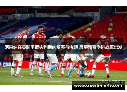 阿森纳在英超争冠失利后的复苏与崛起 展望新赛季挑战再出发