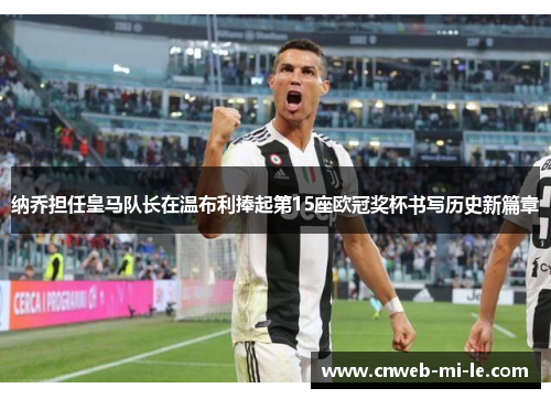 纳乔担任皇马队长在温布利捧起第15座欧冠奖杯书写历史新篇章
